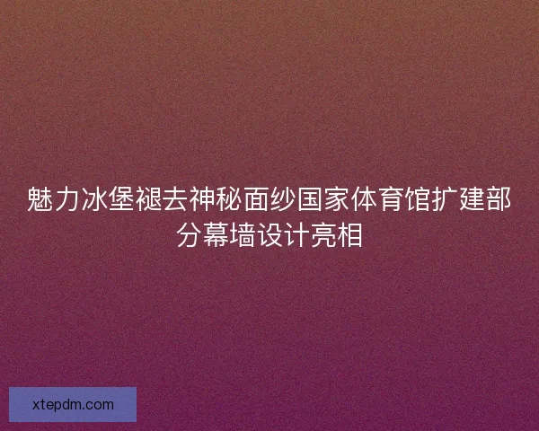 魅力冰堡褪去神秘面纱国家体育馆扩建部分幕墙设计亮相