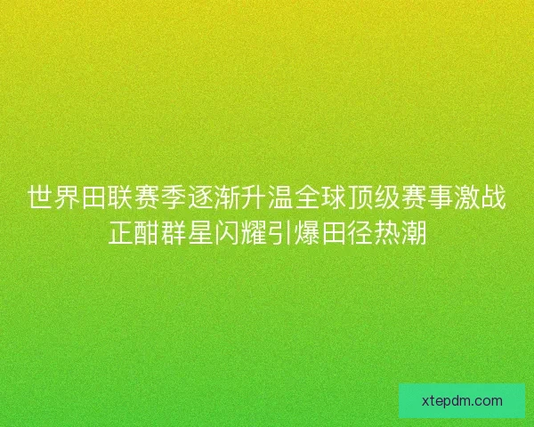 世界田联赛季逐渐升温全球顶级赛事激战正酣群星闪耀引爆田径热潮