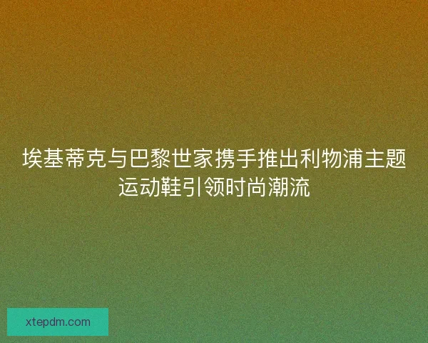 埃基蒂克与巴黎世家携手推出利物浦主题运动鞋引领时尚潮流