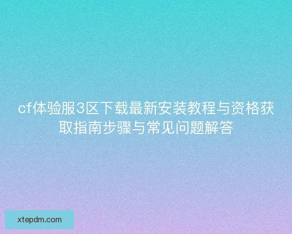 cf体验服3区下载最新安装教程与资格获取指南步骤与常见问题解答