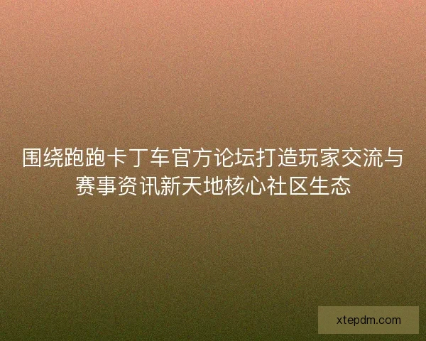 围绕跑跑卡丁车官方论坛打造玩家交流与赛事资讯新天地核心社区生态